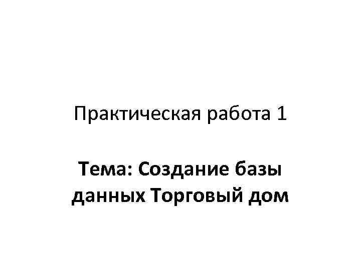 Практическая работа 1 Тема: Создание базы данных Торговый дом 