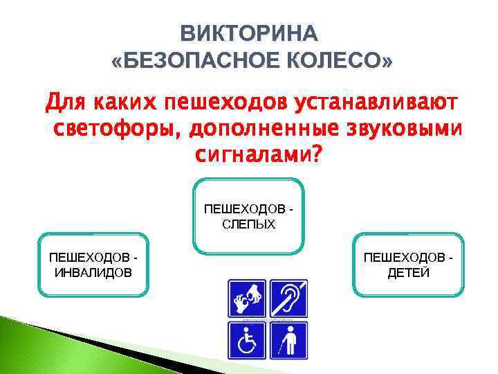 ВИКТОРИНА «БЕЗОПАСНОЕ КОЛЕСО» Для каких пешеходов устанавливают светофоры, дополненные звуковыми сигналами? ПЕШЕХОДОВ СЛЕПЫХ ПЕШЕХОДОВ
