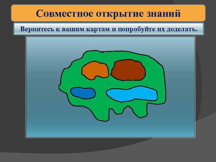 Совместное открытие знаний Вернитесь к вашим картам и попробуйте их доделать. 
