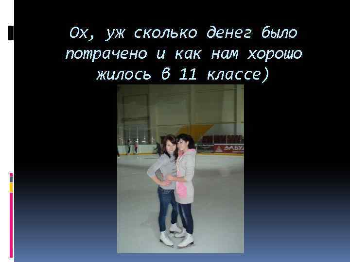 Ох, уж сколько денег было потрачено и как нам хорошо жилось в 11 классе)