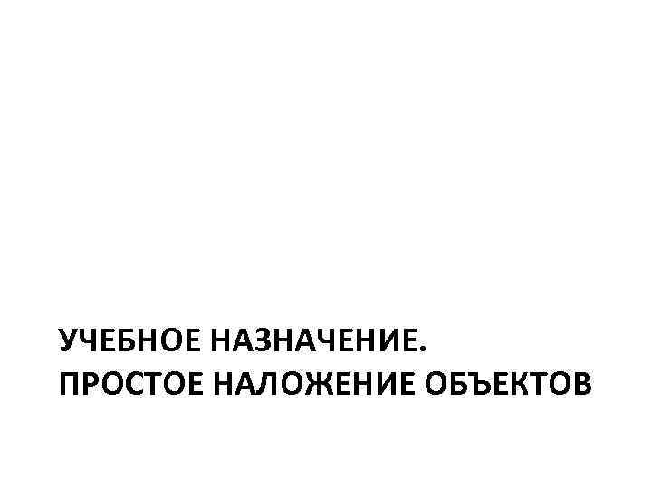 УЧЕБНОЕ НАЗНАЧЕНИЕ. ПРОСТОЕ НАЛОЖЕНИЕ ОБЪЕКТОВ 