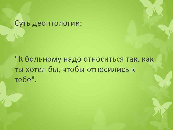 Суть деонтологии: "К больному надо относиться так, как ты хотел бы, чтобы относились к