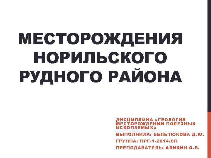 МЕСТОРОЖДЕНИЯ НОРИЛЬСКОГО РУДНОГО РАЙОНА ДИСЦИПЛИНА «ГЕОЛОГИЯ МЕСТОРОЖДЕНИЙ ПОЛЕЗНЫХ ИСКОПАЕМЫХ» ВЫПОЛНИЛА: БЕЛЬТЮКОВА Д. Ю. ГРУППА:
