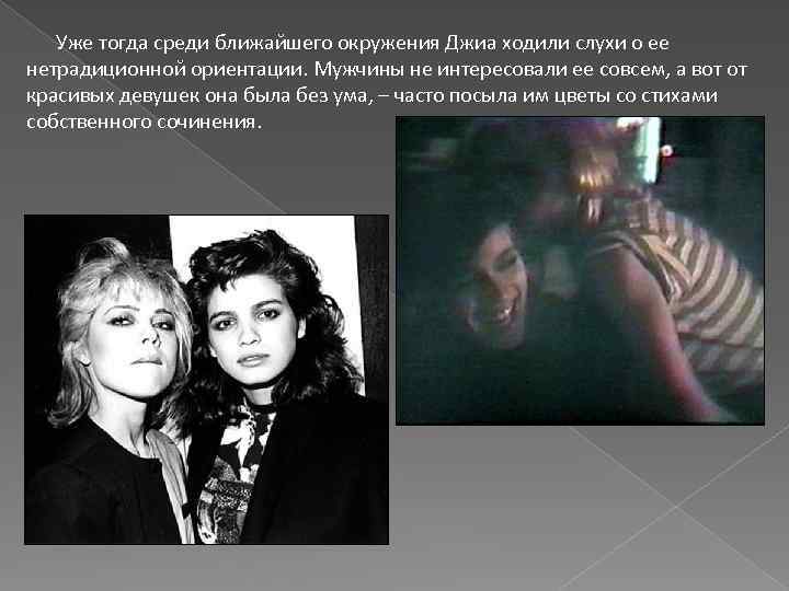  Уже тогда среди ближайшего окружения Джиа ходили слухи о ее нетрадиционной ориентации. Мужчины