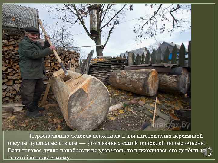 Первоначально человек использовал для изготовления деревянной посуды дуплистые стволы — уготованные самой природой полые