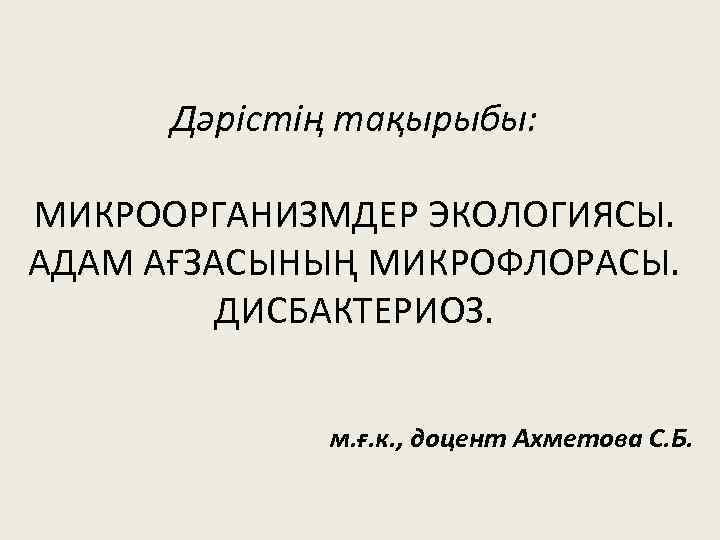 Дәрістің тақырыбы: МИКРООРГАНИЗМДЕР ЭКОЛОГИЯСЫ. АДАМ АҒЗАСЫНЫҢ МИКРОФЛОРАСЫ. ДИСБАКТЕРИОЗ. м. ғ. к. , доцент Ахметова