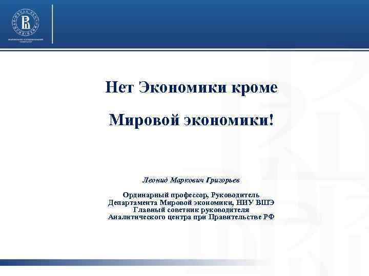 Нет Экономики кроме Мировой экономики! Леонид Маркович Григорьев Ординарный профессор, Руководитель Департамента Мировой экономики,