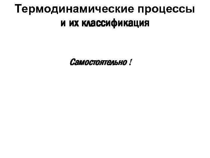 Термодинамические процессы и их классификация Самостоятельно ! 