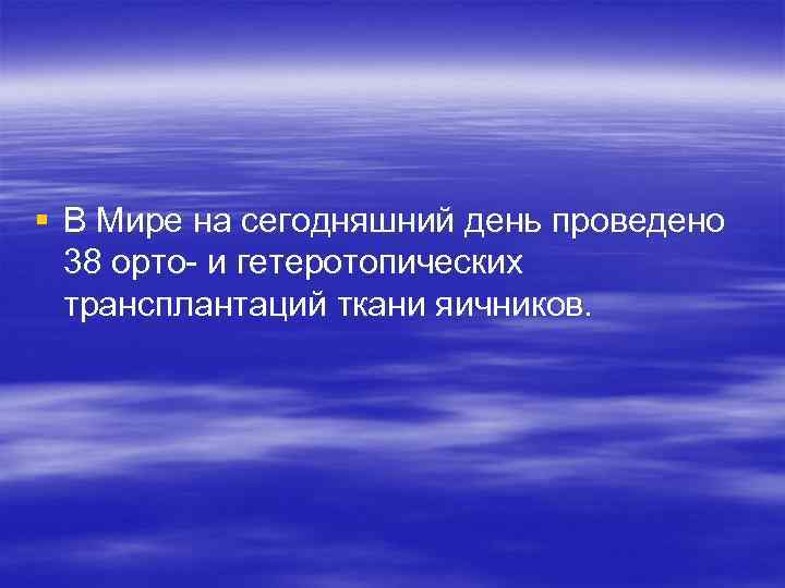 § В Мире на сегодняшний день проведено 38 орто- и гетеротопических трансплантаций ткани яичников.