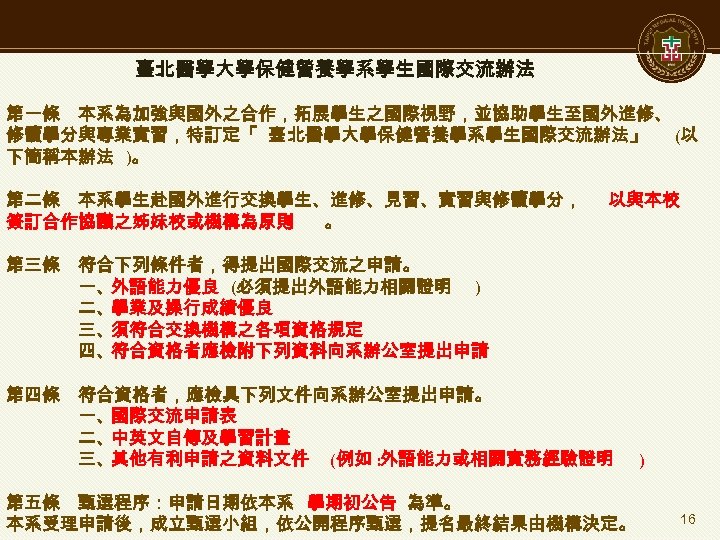 臺北醫學大學保健營養學系學生國際交流辦法 第一條　本系為加強與國外之合作，拓展學生之國際視野，並協助學生至國外進修、 修讀學分與專業實習，特訂定「 臺 北醫學大學保健營養學系學生國際交流辦法」 (以 下簡稱本辦法 )。 第二條　本系學生赴國外進行交換學生、進修、見習、實習與修讀學分， 以與本校 簽訂合作協議之姊妹校或機構為原則 。 第三條　符合下列條件者，得提出國際交流之申請。 一、外語能力優良