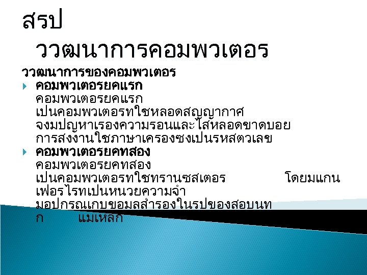 สรป ววฒนาการคอมพวเตอร ววฒนาการของคอมพวเตอร คอมพวเตอรยคแรก เปนคอมพวเตอรทใชหลอดสญญากาศ จงมปญหาเรองความรอนและไสหลอดขาดบอย การสงงานใชภาษาเครองซงเปนรหสตวเลข คอมพวเตอรยคทสอง เปนคอมพวเตอรทใชทรานซสเตอร โดยมแกน เฟอรไรทเปนหนวยความจำ มอปกรณเกบขอมลสำรองในรปของสอบนท ก แมเหลก