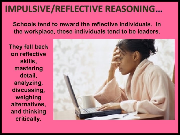 IMPULSIVE/REFLECTIVE REASONING… Schools tend to reward the reflective individuals. In the workplace, these individuals