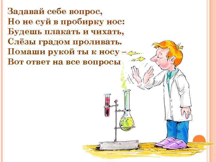 Задавай себе вопрос, Но не суй в пробирку нос: Будешь плакать и чихать, Слёзы