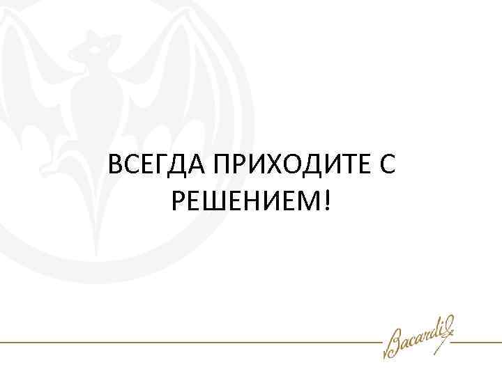 ВСЕГДА ПРИХОДИТЕ С РЕШЕНИЕМ! 