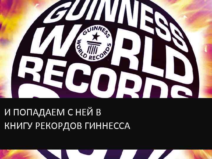 И ПОПАДАЕМ С НЕЙ В КНИГУ РЕКОРДОВ ГИННЕССА 