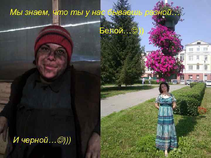 Мы знаем, что ты у нас бываешь разной… Белой… )) И черной… ))) 