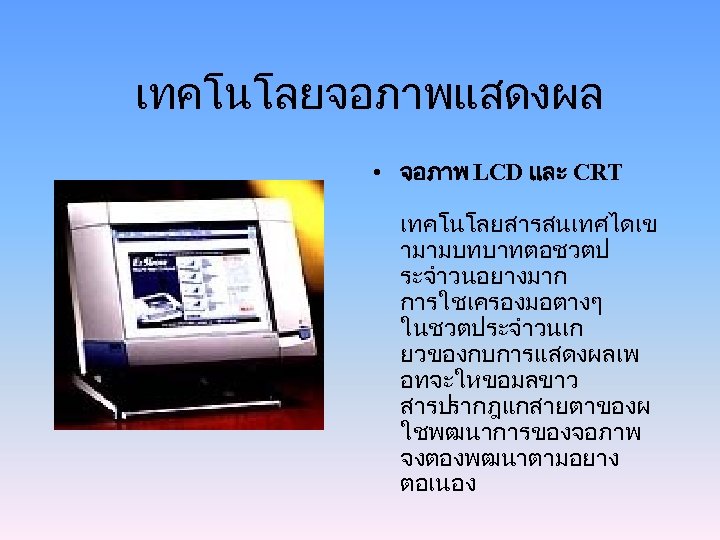 เทคโนโลยจอภาพแสดงผล • จอภาพ LCD และ CRT เทคโนโลยสารสนเทศไดเข ามามบทบาทตอชวตป ระจำวนอยางมาก การใชเครองมอตางๆ ในชวตประจำวนเก ยวของกบการแสดงผลเพ อทจะใหขอมลขาว สารปรากฎแกสายตาของผ