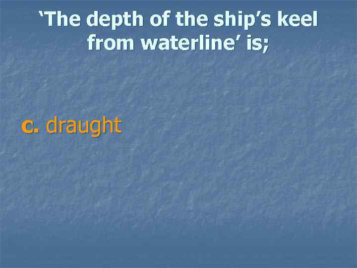 ‘The depth of the ship’s keel from waterline’ is; c. draught 