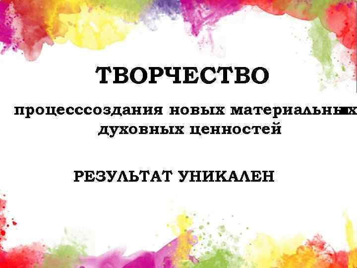 ТВОРЧЕСТВО процесс создания новых материальных и духовных ценностей РЕЗУЛЬТАТ УНИКАЛЕН 
