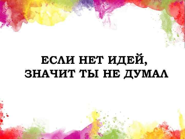 ЕСЛИ НЕТ ИДЕЙ, ЗНАЧИТ ТЫ НЕ ДУМАЛ 