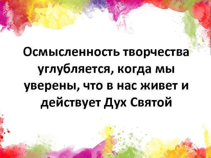 Осмысленность творчества углубляется, когда мы уверены, что в нас живет и действует Дух Святой