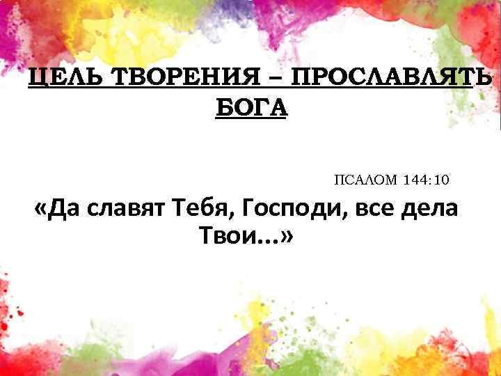 ЦЕЛЬ ТВОРЕНИЯ – ПРОСЛАВЛЯТЬ БОГА ПСАЛОМ 144: 10 «Да славят Тебя, Господи, все дела