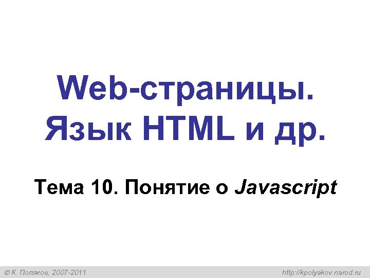 Web-страницы. Язык HTML и др. Тема 10. Понятие о Javascript К. Поляков, 2007 -2011