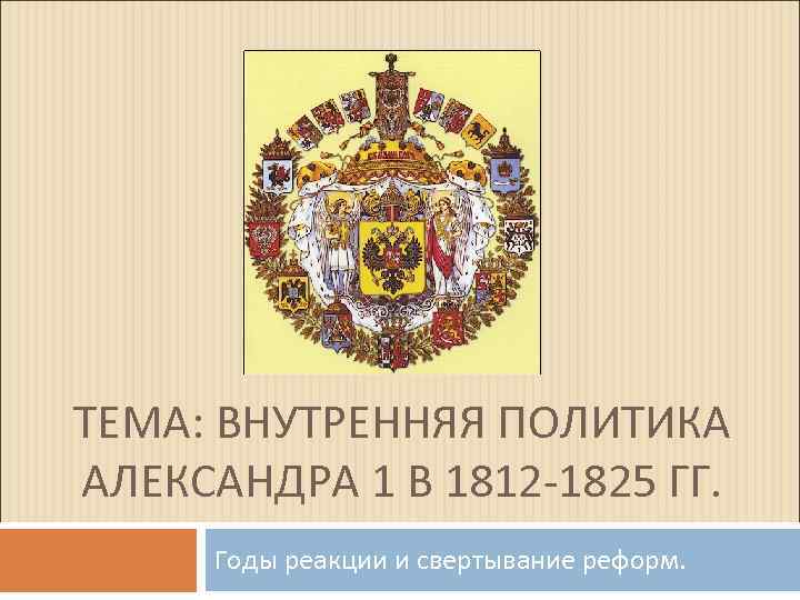 ТЕМА: ВНУТРЕННЯЯ ПОЛИТИКА АЛЕКСАНДРА 1 В 1812 -1825 ГГ. Годы реакции и свертывание реформ.