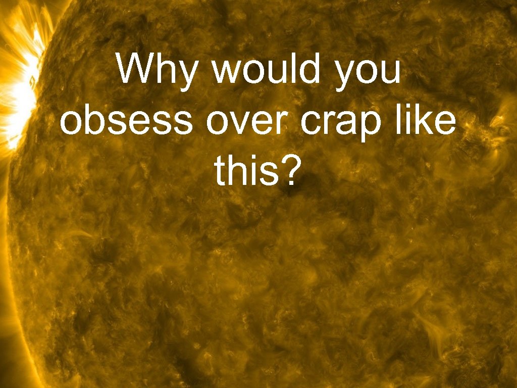 Why would you obsess over crap like this? 