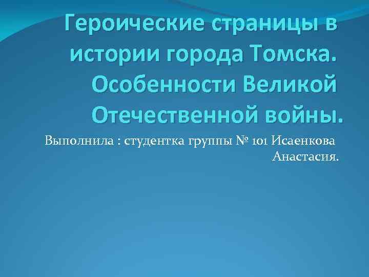 Героические страницы в истории города Томска. Особенности Великой Отечественной войны. Выполнила : студентка группы