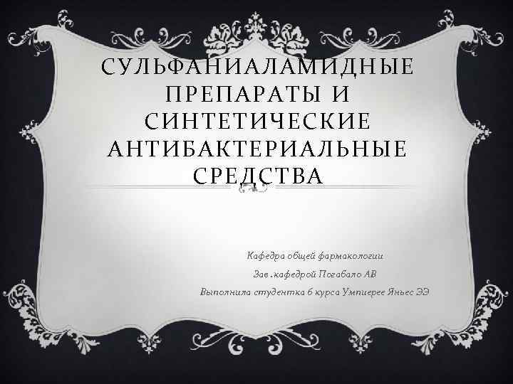 СУЛЬФАНИАЛАМИДНЫЕ ПРЕПАРАТЫ И СИНТЕТИЧЕСКИЕ АНТИБАКТЕРИАЛЬНЫЕ СРЕДСТВА Кафедра общей фармакологии Зав. кафедрой Погабало АВ Выполнила