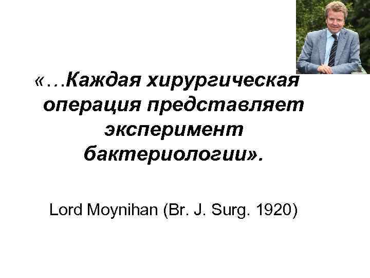  «…Каждая хирургическая операция представляет эксперимент бактериологии» . Lord Moynihan (Br. J. Surg. 1920)