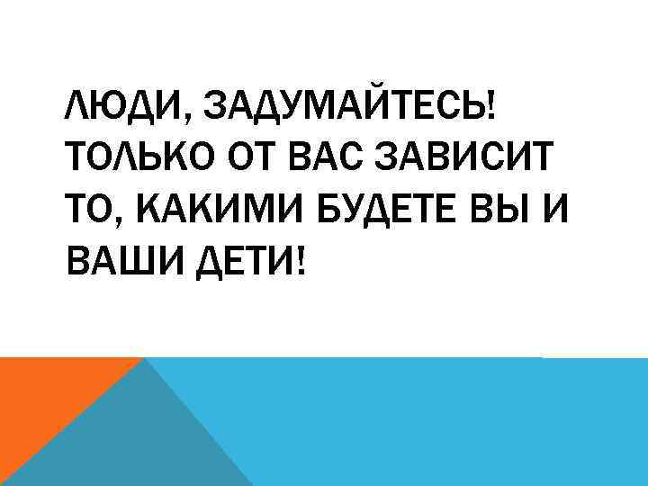 ЛЮДИ, ЗАДУМАЙТЕСЬ! ТОЛЬКО ОТ ВАС ЗАВИСИТ ТО, КАКИМИ БУДЕТЕ ВЫ И ВАШИ ДЕТИ! 