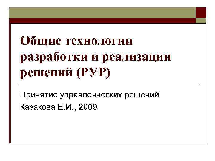 Общие технологии разработки и реализации решений (РУР) Принятие управленческих решений Казакова Е. И. ,