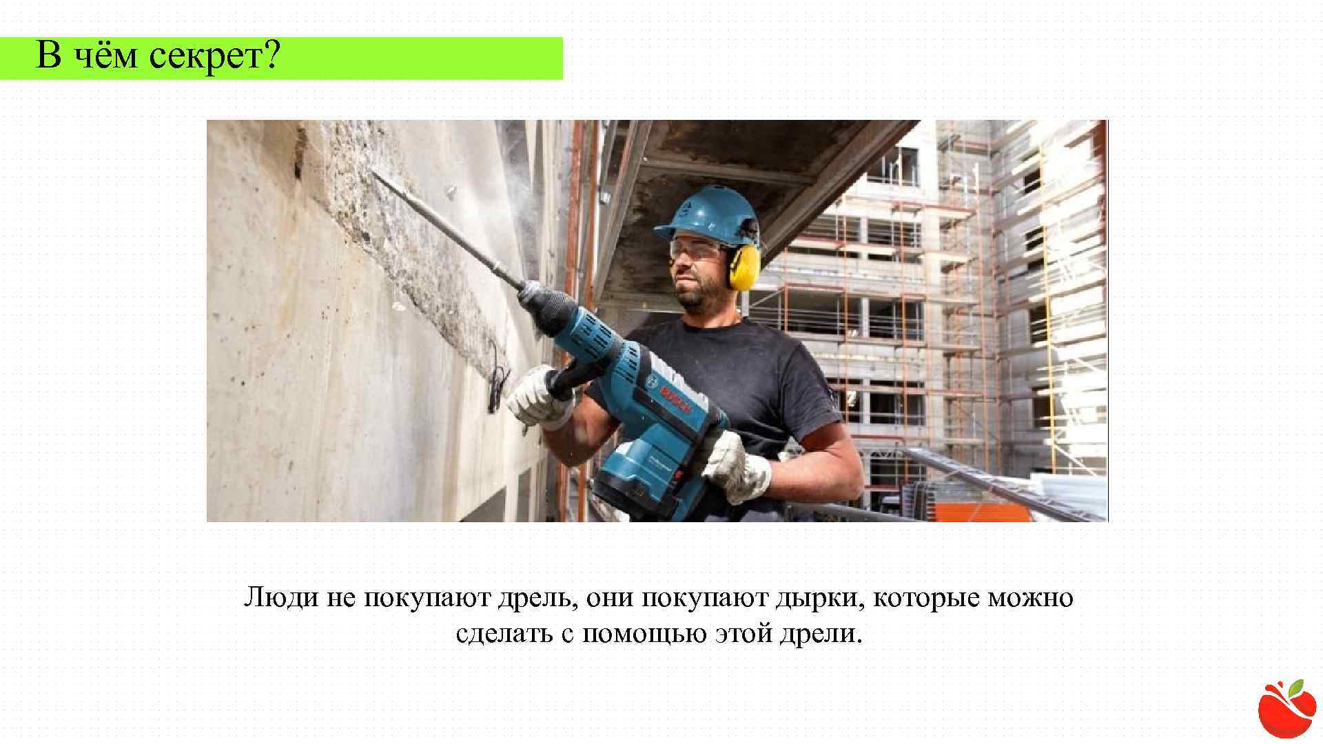 В чём секрет? Люди не покупают дрель, они покупают дырки, которые можно сделать с