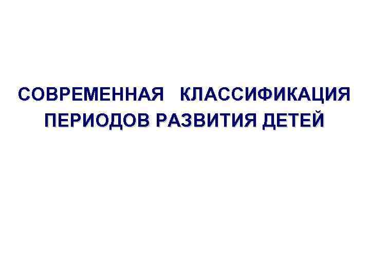 СОВРЕМЕННАЯ КЛАССИФИКАЦИЯ ПЕРИОДОВ РАЗВИТИЯ ДЕТЕЙ 