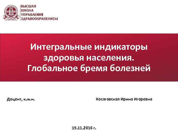 Интегральные индикаторы здоровья населения. Глобальное бремя болезней Доцент, к. м. н. Косаговская Ирина Игоревна