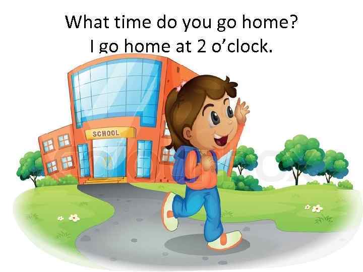 What time do you go home? I go home at 2 o’clock. 