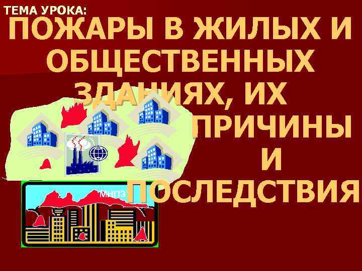 ТЕМА УРОКА: ПОЖАРЫ В ЖИЛЫХ И ОБЩЕСТВЕННЫХ ЗДАНИЯХ, ИХ ПРИЧИНЫ И ПОСЛЕДСТВИЯ МНПЗ 