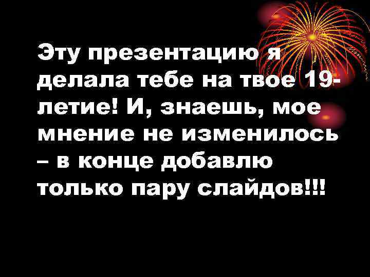 Эту презентацию я делала тебе на твое 19 летие! И, знаешь, мое мнение не