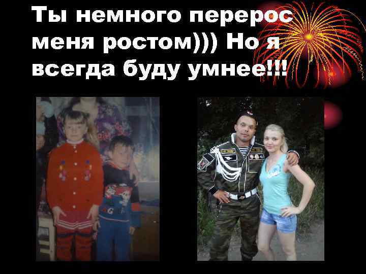 Ты немного перерос меня ростом))) Но я всегда буду умнее!!! 