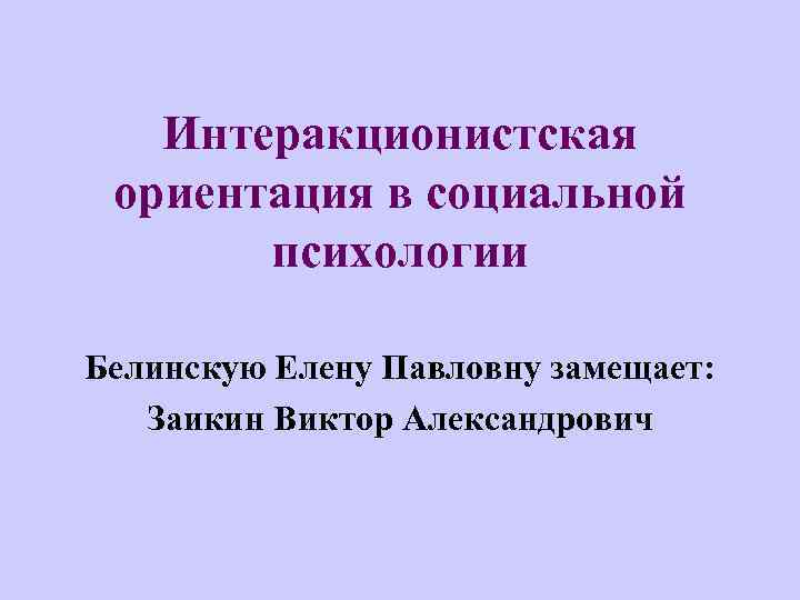 Интеракционистская ориентация в социальной психологии Белинскую Елену Павловну замещает: Заикин Виктор Александрович 