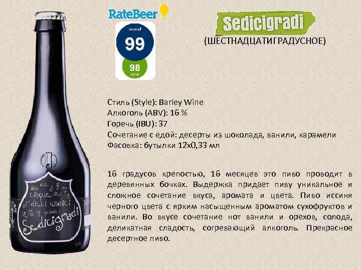 (ШЕСТНАДЦАТИГРАДУСНОЕ) Стиль (Style): Barley Wine Алкоголь (ABV): 16 % Горечь (IBU): 37 Сочетание с