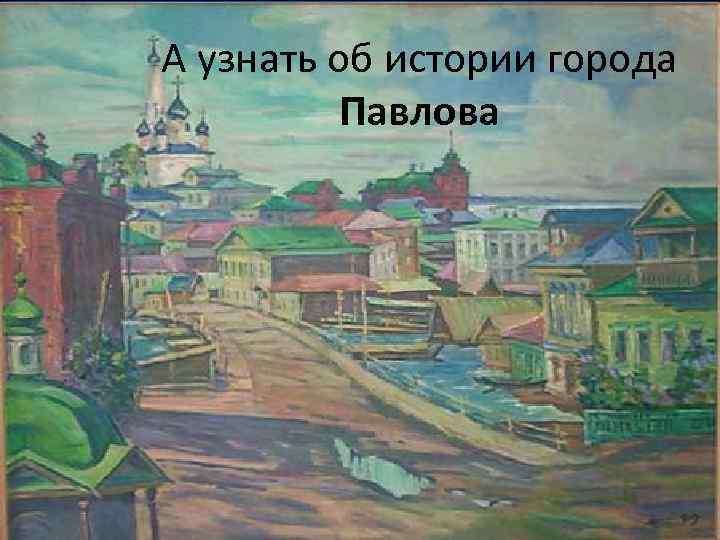 А узнать об истории города Павлова 