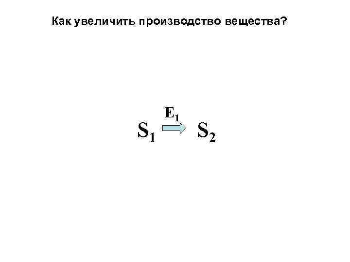 Как увеличить производство вещества? S 1 E 1 S 2 
