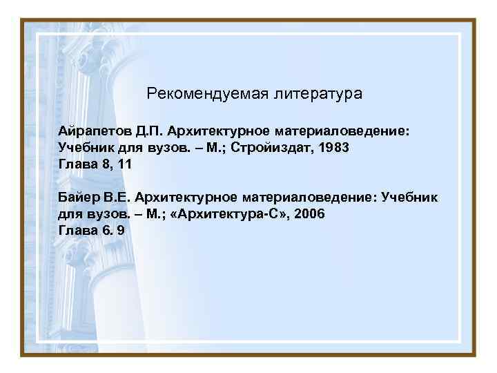 Рекомендуемая литература Айрапетов Д. П. Архитектурное материаловедение: Учебник для вузов. – М. ; Стройиздат,