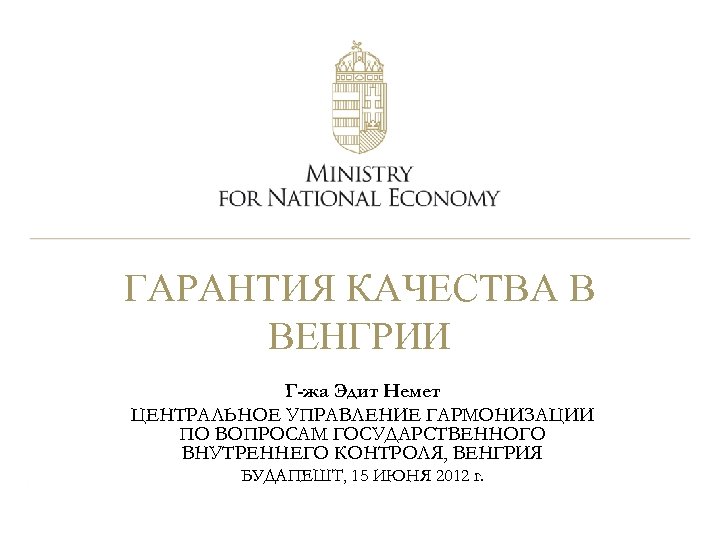 ГАРАНТИЯ КАЧЕСТВА В ВЕНГРИИ Г-жа Эдит Немет ЦЕНТРАЛЬНОЕ УПРАВЛЕНИЕ ГАРМОНИЗАЦИИ ПО ВОПРОСАМ ГОСУДАРСТВЕННОГО ВНУТРЕННЕГО
