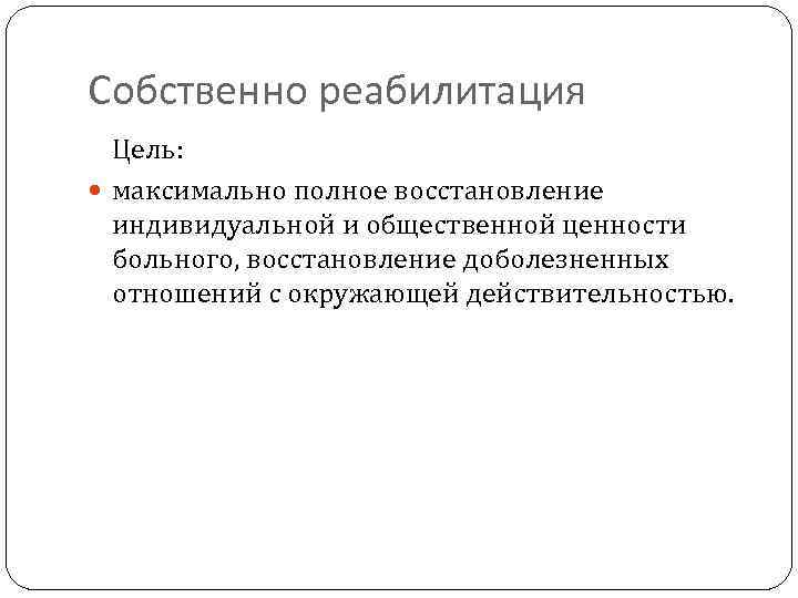 Собственно реабилитация Цель: максимально полное восстановление индивидуальной и общественной ценности больного, восстановление доболезненных отношений