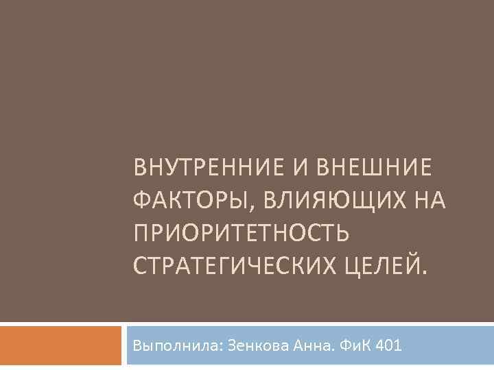 ВНУТРЕННИЕ И ВНЕШНИЕ ФАКТОРЫ, ВЛИЯЮЩИХ НА ПРИОРИТЕТНОСТЬ СТРАТЕГИЧЕСКИХ ЦЕЛЕЙ. Выполнила: Зенкова Анна. Фи. К