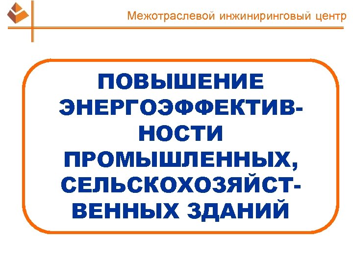 Межотраслевой инжиниринговый центр ПОВЫШЕНИЕ ЭНЕРГОЭФФЕКТИВНОСТИ ПРОМЫШЛЕННЫХ, СЕЛЬСКОХОЗЯЙСТВЕННЫХ ЗДАНИЙ 